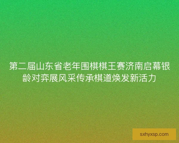 第二届山东省老年围棋棋王赛济南启幕银龄对弈展风采传承棋道焕发新活力