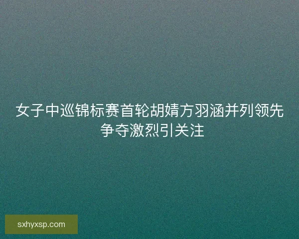 女子中巡锦标赛首轮胡婧方羽涵并列领先 争夺激烈引关注